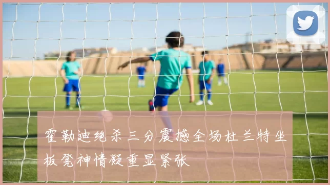 霍勒迪绝杀三分震撼全场杜兰特坐板凳神情凝重显紧张