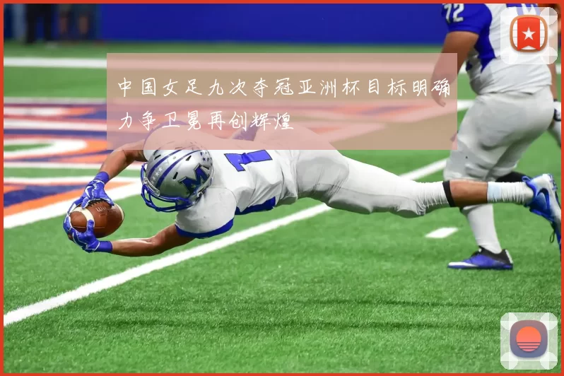 中国女足九次夺冠亚洲杯目标明确力争卫冕再创辉煌